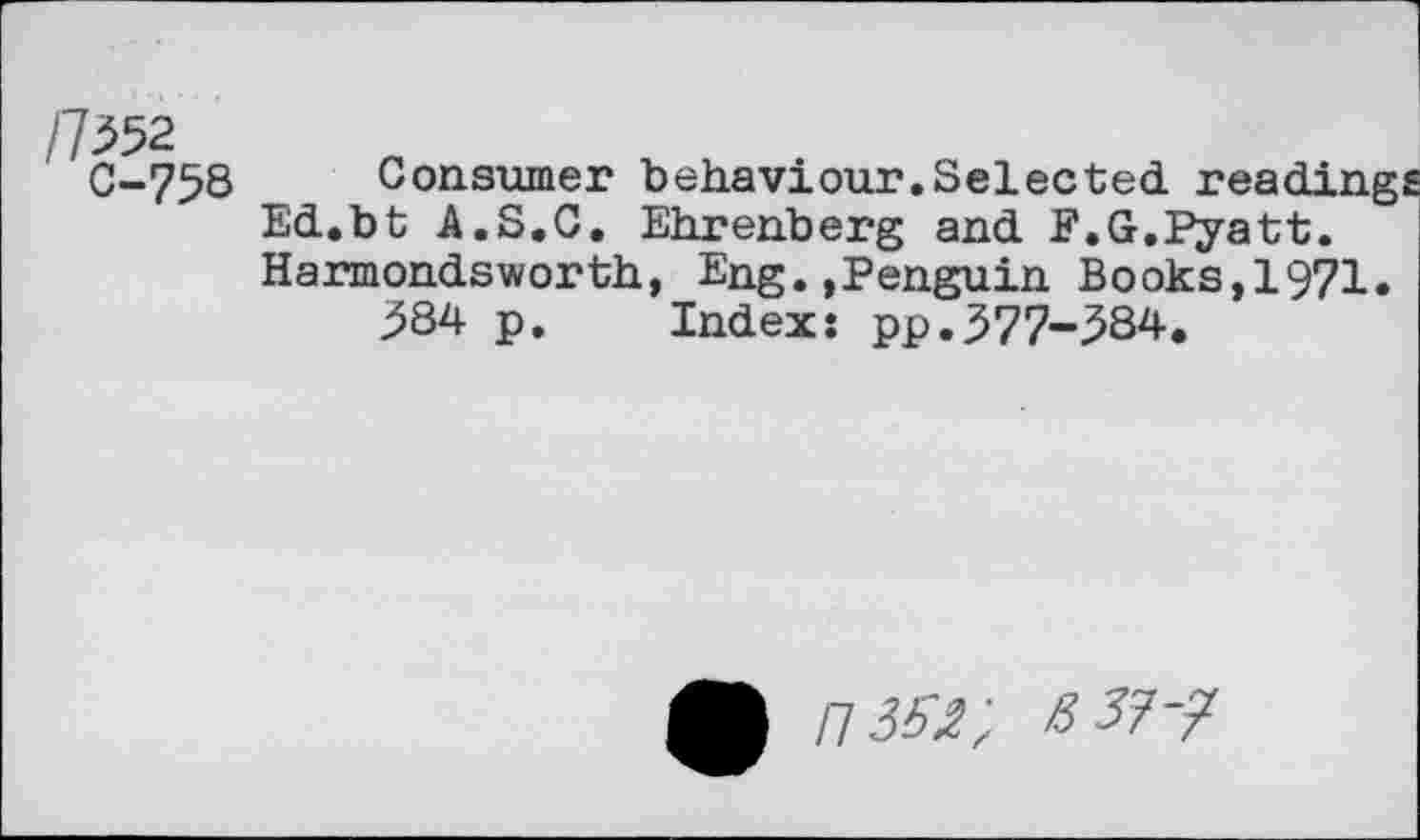 ﻿/7^52
C-758
Consumer behaviour.Selected
Ed.bt A.S.C. Ehrenberg and F.G.Pyatt. Harmondsworth, Eng.»Penguin Books,1971.
384 p. Index: pp.377-384.
113^- ßi?-?